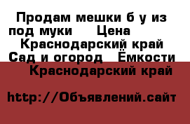 Продам мешки б/у из под муки.  › Цена ­ 6-50 - Краснодарский край Сад и огород » Ёмкости   . Краснодарский край